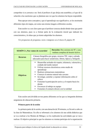 FACULTAD DE CIENCIAS DE LA EDUCACIÓN UNIVERSIDAD DE MÁLAGA
Propuesta para trabajar el relieve de España desde la educación en valores 32
comprobar si es correcta o no. Será el profesor el que dirija esta asamblea y el que dé la
solución a las cuestiones que se plantean una vez que los alumnos las hayan respondido.
Para apoyar estos conceptos y que el aprendizaje sea significativo, se les mostrarán
diferentes tipos de mapas, así como una misma imagen a diferentes escalas.
Esta sesión va a ser clave para que el profesor conozca desde dónde tiene que partir
con sus alumnos, pues va a formar parte de la evaluación inicial que indicará los
conocimientos y la ideas que ya tienen adquiridas los alumnos.
Ver propuestas de preguntas, texto e imágenes en el Anexo II, página 49.
SESIÓN 2: ¡Nos vamos de excursión! Duración: Dos sesiones de 50´ y una
mañana completa de horario lectivo
Recursos Cámara fotográfica por grupo, recursos TIC, ropa y calzado
adecuados para hacer senderismo, libreta, lápices y bolígrafo.
Objetivos
 Desarrollar actitudes de respeto, tolerancia, valoración y
cuidado del medio natural
 Utilizar recursos electrónicos como medio de
aprendizaje
 Realizar estimaciones matemáticas
 Conocer el entorno natural más cercano
 Investigar, asimilar y exponer información sobre el
relieve
 Fomentar la participación activa y el respeto hacia los
demás
 Favorecer el trabajo en equipo
 Fomentar el contacto directo con la realidad
Esta sesión será dividida en tres partes diferentes en las que se integrarán distintas
asignaturas de educación primaria.
Primera parte de la sesión
La primera parte de la sesión, con una duración de 50 minutos, se llevará a cabo en
la clase de Matemáticas. En ella se informará a los alumnos de una salida didáctica que
se va a realizar a los Montes de Málaga y se les explicarán las actividades que se van a
realizar. El objetivo principal es que los alumnos se sientan partícipes de la organización
 