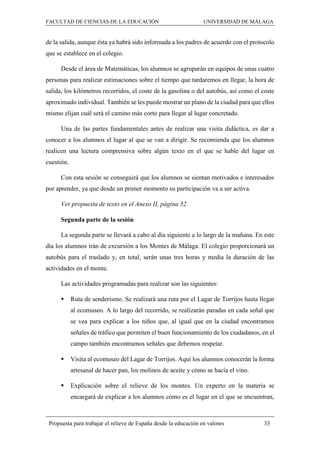 FACULTAD DE CIENCIAS DE LA EDUCACIÓN UNIVERSIDAD DE MÁLAGA
Propuesta para trabajar el relieve de España desde la educación en valores 33
de la salida, aunque ésta ya habrá sido informada a los padres de acuerdo con el protocolo
que se establece en el colegio.
Desde el área de Matemáticas, los alumnos se agruparán en equipos de unas cuatro
personas para realizar estimaciones sobre el tiempo que tardaremos en llegar, la hora de
salida, los kilómetros recorridos, el coste de la gasolina o del autobús, así como el coste
aproximado individual. También se les puede mostrar un plano de la ciudad para que ellos
mismo elijan cuál será el camino más corto para llegar al lugar concretado.
Una de las partes fundamentales antes de realizar una visita didáctica, es dar a
conocer a los alumnos el lugar al que se van a dirigir. Se recomienda que los alumnos
realicen una lectura comprensiva sobre algún texto en el que se hable del lugar en
cuestión.
Con esta sesión se conseguirá que los alumnos se sientan motivados e interesados
por aprender, ya que desde un primer momento su participación va a ser activa.
Ver propuesta de texto en el Anexo II, página 52.
Segunda parte de la sesión
La segunda parte se llevará a cabo al día siguiente a lo largo de la mañana. En este
día los alumnos irán de excursión a los Montes de Málaga. El colegio proporcionará un
autobús para el traslado y, en total, serán unas tres horas y media la duración de las
actividades en el monte.
Las actividades programadas para realizar son las siguientes:
 Ruta de senderismo. Se realizará una ruta por el Lagar de Torrijos hasta llegar
al ecomuseo. A lo largo del recorrido, se realizarán paradas en cada señal que
se vea para explicar a los niños que, al igual que en la ciudad encontramos
señales de tráfico que permiten el buen funcionamiento de los ciudadanos, en el
campo también encontramos señales que debemos respetar.
 Visita al ecomuseo del Lagar de Torrijos. Aquí los alumnos conocerán la forma
artesanal de hacer pan, los molinos de aceite y cómo se hacía el vino.
 Explicación sobre el relieve de los montes. Un experto en la materia se
encargará de explicar a los alumnos cómo es el lugar en el que se encuentran,
 
