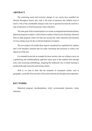 ABSTRACT
The continuing social and economic changes in our society have modified our
lifestyle throughout history and, with it, the kind of education that children need to
receive. One of the considerable changes in the area in question has been the need for a
type of education in which has present values education.
The main goal of this research project is to create an integrated and interdisciplinary
didactical proposal on Spain´s relief aimed at student of third cycle of primary education
from an older proposal, which will take into account the values education and treatment
of cross-cutting issues for the overall development of students.
The new project will modify those aspects considered less significant for students
and it will introduce elements that are really interesting and necessary to achieve the
objectives of the unit.
It is intended to provide an example for those teachers who are willing to carry out
a globalizing and multidisciplinary approach whose goal is that students learn through
active and socializing methodology, forgetting the traditional way in which learning is
produced through instruction and storing content.
With it, we want to show that the treatment of conceptual content, such as
geography, is possible from activities whose main elements are the game and cooperation.
KEY WORDS
Didactical proposal, interdisciplinary, relief, environmental education, values
education.
 