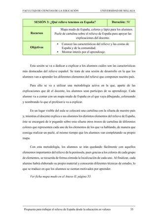 FACULTAD DE CIENCIAS DE LA EDUCACIÓN UNIVERSIDAD DE MÁLAGA
Propuesta para trabajar el relieve de España desde la educación en valores 35
SESIÓN 3: ¿Qué relieve tenemos en España? Duración: 50´
Recursos
Mapa mudo de España, colores y lápiz para los alumnos.
Puzle de cartulina sobre el relieve de España para apoyar las
explicaciones del docente.
Objetivos
 Conocer las características del relieve y las costas de
España y de la comunidad.
 Mostrar interés por el aprendizaje.
Esta sesión se va a dedicar a explicar a los alumnos cuáles son las características
más destacadas del relieve español. Se trata de una sesión de desarrollo en la que los
alumnos van a aprender los diferentes elementos del relieve que componen nuestro país.
Para ello se va a utilizar una metodología activa en la que, aparte de las
explicaciones que dé el docente, los alumnos sean partícipes de su aprendizaje. Cada
alumno va a contar con un mapa mudo de España en el que vaya dibujando, coloreando
y nombrando lo que el profesor/a va a explicar.
En un lugar visible del aula se colocará una cartulina con la silueta de nuestro país
y, mientras el docente explica a sus alumnos los distintos elementos del relieve de España,
éste se encargará de ir pegando sobre esta silueta otros trozos de cartulina de diferentes
colores que representen cada uno de los elementos de los que va hablando, de manera que
consiga realizar un puzle, al mismo tiempo que los alumnos van completando su propio
mapa.
Con esta metodología, los alumnos se irán quedando fácilmente con aquellos
elementos importantes del relieve de la península, pues gracias a los colores de cada grupo
de elementos, se recuerda de forma cómoda la localización de cada uno. Al finalizar, cada
alumno habrá elaborado su propio material y conocerán diferentes técnicas de estudio, lo
que se traduce en que los alumnos se sientan motivados por aprender.
Ver ficha mapa mudo en el Anexo II, página 53.
 