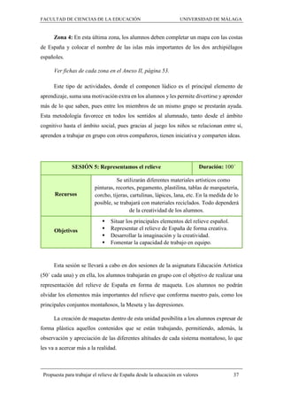 FACULTAD DE CIENCIAS DE LA EDUCACIÓN UNIVERSIDAD DE MÁLAGA
Propuesta para trabajar el relieve de España desde la educación en valores 37
Zona 4: En esta última zona, los alumnos deben completar un mapa con las costas
de España y colocar el nombre de las islas más importantes de los dos archipiélagos
españoles.
Ver fichas de cada zona en el Anexo II, página 53.
Este tipo de actividades, donde el componen lúdico es el principal elemento de
aprendizaje, suma una motivación extra en los alumnos y les permite divertirse y aprender
más de lo que saben, pues entre los miembros de un mismo grupo se prestarán ayuda.
Esta metodología favorece en todos los sentidos al alumnado, tanto desde el ámbito
cognitivo hasta el ámbito social, pues gracias al juego los niños se relacionan entre sí,
aprenden a trabajar en grupo con otros compañeros, tienen iniciativa y comparten ideas.
SESIÓN 5: Representamos el relieve Duración: 100´
Recursos
Se utilizarán diferentes materiales artísticos como
pinturas, recortes, pegamento, plastilina, tablas de marquetería,
corcho, tijeras, cartulinas, lápices, lana, etc. En la medida de lo
posible, se trabajará con materiales reciclados. Todo dependerá
de la creatividad de los alumnos.
Objetivos
 Situar los principales elementos del relieve español.
 Representar el relieve de España de forma creativa.
 Desarrollar la imaginación y la creatividad.
 Fomentar la capacidad de trabajo en equipo.
Esta sesión se llevará a cabo en dos sesiones de la asignatura Educación Artística
(50´ cada una) y en ella, los alumnos trabajarán en grupo con el objetivo de realizar una
representación del relieve de España en forma de maqueta. Los alumnos no podrán
olvidar los elementos más importantes del relieve que conforma nuestro país, como los
principales conjuntos montañosos, la Meseta y las depresiones.
La creación de maquetas dentro de esta unidad posibilita a los alumnos expresar de
forma plástica aquellos contenidos que se están trabajando, permitiendo, además, la
observación y apreciación de las diferentes altitudes de cada sistema montañoso, lo que
les va a acercar más a la realidad.
 