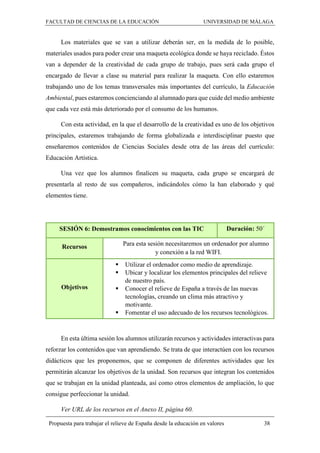 FACULTAD DE CIENCIAS DE LA EDUCACIÓN UNIVERSIDAD DE MÁLAGA
Propuesta para trabajar el relieve de España desde la educación en valores 38
Los materiales que se van a utilizar deberán ser, en la medida de lo posible,
materiales usados para poder crear una maqueta ecológica donde se haya reciclado. Éstos
van a depender de la creatividad de cada grupo de trabajo, pues será cada grupo el
encargado de llevar a clase su material para realizar la maqueta. Con ello estaremos
trabajando uno de los temas transversales más importantes del currículo, la Educación
Ambiental, pues estaremos concienciando al alumnado para que cuide del medio ambiente
que cada vez está más deteriorado por el consumo de los humanos.
Con esta actividad, en la que el desarrollo de la creatividad es uno de los objetivos
principales, estaremos trabajando de forma globalizada e interdisciplinar puesto que
enseñaremos contenidos de Ciencias Sociales desde otra de las áreas del currículo:
Educación Artística.
Una vez que los alumnos finalicen su maqueta, cada grupo se encargará de
presentarla al resto de sus compañeros, indicándoles cómo la han elaborado y qué
elementos tiene.
SESIÓN 6: Demostramos conocimientos con las TIC Duración: 50´
Recursos Para esta sesión necesitaremos un ordenador por alumno
y conexión a la red WIFI.
Objetivos
 Utilizar el ordenador como medio de aprendizaje.
 Ubicar y localizar los elementos principales del relieve
de nuestro país.
 Conocer el relieve de España a través de las nuevas
tecnologías, creando un clima más atractivo y
motivante.
 Fomentar el uso adecuado de los recursos tecnológicos.
En esta última sesión los alumnos utilizarán recursos y actividades interactivas para
reforzar los contenidos que van aprendiendo. Se trata de que interactúen con los recursos
didácticos que les proponemos, que se componen de diferentes actividades que les
permitirán alcanzar los objetivos de la unidad. Son recursos que integran los contenidos
que se trabajan en la unidad planteada, así como otros elementos de ampliación, lo que
consigue perfeccionar la unidad.
Ver URL de los recursos en el Anexo II, página 60.
 