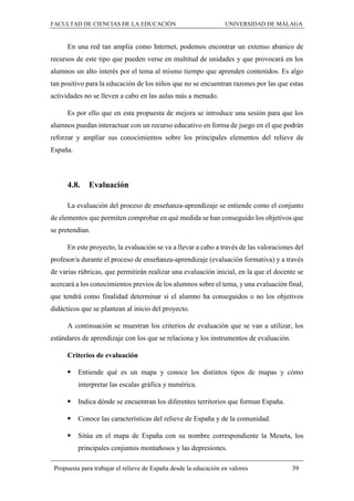 FACULTAD DE CIENCIAS DE LA EDUCACIÓN UNIVERSIDAD DE MÁLAGA
Propuesta para trabajar el relieve de España desde la educación en valores 39
En una red tan amplia como Internet, podemos encontrar un extenso abanico de
recursos de este tipo que pueden verse en multitud de unidades y que provocará en los
alumnos un alto interés por el tema al mismo tiempo que aprenden contenidos. Es algo
tan positivo para la educación de los niños que no se encuentran razones por las que estas
actividades no se lleven a cabo en las aulas más a menudo.
Es por ello que en esta propuesta de mejora se introduce una sesión para que los
alumnos puedan interactuar con un recurso educativo en forma de juego en el que podrán
reforzar y ampliar sus conocimientos sobre los principales elementos del relieve de
España.
4.8. Evaluación
La evaluación del proceso de enseñanza-aprendizaje se entiende como el conjunto
de elementos que permiten comprobar en qué medida se han conseguido los objetivos que
se pretendían.
En este proyecto, la evaluación se va a llevar a cabo a través de las valoraciones del
profesor/a durante el proceso de enseñanza-aprendizaje (evaluación formativa) y a través
de varias rúbricas, que permitirán realizar una evaluación inicial, en la que el docente se
acercará a los conocimientos previos de los alumnos sobre el tema, y una evaluación final,
que tendrá como finalidad determinar si el alumno ha conseguidos o no los objetivos
didácticos que se plantean al inicio del proyecto.
A continuación se muestran los criterios de evaluación que se van a utilizar, los
estándares de aprendizaje con los que se relaciona y los instrumentos de evaluación.
Criterios de evaluación
 Entiende qué es un mapa y conoce los distintos tipos de mapas y cómo
interpretar las escalas gráfica y numérica.
 Indica dónde se encuentran los diferentes territorios que forman España.
 Conoce las características del relieve de España y de la comunidad.
 Sitúa en el mapa de España con su nombre correspondiente la Meseta, los
principales conjuntos montañosos y las depresiones.
 