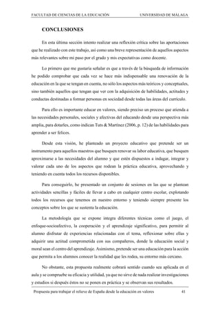 FACULTAD DE CIENCIAS DE LA EDUCACIÓN UNIVERSIDAD DE MÁLAGA
Propuesta para trabajar el relieve de España desde la educación en valores 41
CONCLUSIONES
En esta última sección intento realizar una reflexión crítica sobre las aportaciones
que he realizado con este trabajo, así como una breve representación de aquellos aspectos
más relevantes sobre mi paso por el grado y mis expectativas como docente.
Lo primero que me gustaría señalar es que a través de la búsqueda de información
he podido comprobar que cada vez se hace más indispensable una renovación de la
educación en la que se tengan en cuenta, no sólo los aspectos más teóricos y conceptuales,
sino también aquellos que tengan que ver con la adquisición de habilidades, actitudes y
conductas destinadas a formar personas en sociedad desde todas las áreas del currículo.
Para ello es importante educar en valores, siendo preciso un proceso que atienda a
las necesidades personales, sociales y afectivas del educando desde una perspectiva más
amplia, para dotarles, como indican Tuts & Martínez (2006, p. 12) de las habilidades para
aprender a ser felices.
Desde esta visión, he planteado un proyecto educativo que pretende ser un
instrumento para aquellos maestros que busquen renovar su labor educativa, que busquen
aproximarse a las necesidades del alumno y que estén dispuestos a indagar, integrar y
valorar cada uno de los aspectos que rodean la práctica educativa, aprovechando y
teniendo en cuenta todos los recursos disponibles.
Para conseguirlo, he presentado un conjunto de sesiones en las que se plantean
actividades sencillas y fáciles de llevar a cabo en cualquier centro escolar, explotando
todos los recursos que tenemos en nuestro entorno y teniendo siempre presente los
conceptos sobre los que se sustenta la educación.
La metodología que se expone integra diferentes técnicas como el juego, el
enfoque-socioafectivo, la cooperación y el aprendizaje significativo, para permitir al
alumno disfrutar de experiencias relacionadas con el tema, reflexionar sobre ellas y
adquirir una actitud comprometida con sus compañeros, donde la educación social y
moral sean el centro del aprendizaje. Asimismo, pretende ser una educación para la acción
que permita a los alumnos conocer la realidad que les rodea, su entorno más cercano.
No obstante, esta propuesta realmente cobrará sentido cuando sea aplicada en el
aula y se compruebe su eficacia y utilidad, ya que no sirve de nada realizar investigaciones
y estudios si después éstos no se ponen en práctica y se observan sus resultados.
 