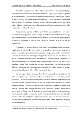 FACULTAD DE CIENCIAS DE LA EDUCACIÓN UNIVERSIDAD DE MÁLAGA
Propuesta para trabajar el relieve de España desde la educación en valores 42
Por otro lado, creo necesario señalar la falta de información acerca de cómo trabajar
el relieve en el aula de manera distinta a la tradicional. Opino que en lugar de aprender
de forma memorística las distintas unidades de relieve de un país -en este caso España-,
se pueden llevar a cabo otros procedimientos donde el mero aprendizaje memorístico
quede excluido. De esta forma, si usamos métodos más participativos en los que el niño
sea el verdadero protagonista, conseguiremos que los alumnos se sientan más motivados
e interesados en el tema de estudio.
Creo que no me equivoco al afirmar que todos los que nos dedicamos a este ámbito
coincidimos en que queremos ofrecer lo mejor de la educación a nuestros alumnos, y qué
mejor forma de hacerlo que llevando a cabo un proyecto educativo donde aprendan a vivir
en sociedad, conozcan su entorno más cercano y favorezca la relación con sus
compañeros.
En relación a mi paso por el grado, tengo que afirmar que ha sido una de las mejores
experiencias de mi vida. En este periodo he aprendido a enfrentarme a un grupo de
alumnos para ofrecerles las condiciones adecuadas para que aprendan los conocimientos
necesarios para entender su entorno y que les permitan crecer como personas, he conocido
qué es y cómo funciona una escuela, he aprendido a diseñar y evaluar los procesos de
enseñanza-aprendizaje, así como a conocer las diferentes necesidades que pueden tener
los niños y niñas. Todo ello ha sido gracias a los profesores que han impartido las
diferentes asignaturas que componen la programación del grado, pues sin su ayuda e
involucración no hubiesen sido posibles tales aprendizajes.
Pero sin lugar a dudas, lo que me llevo de este paso por la Universidad han sido
todas las experiencias y vivencias que he podido disfrutar a lo largo de los cuatro
prácticums. Gracias a estas prácticas en centros educativos diferentes, he podido conocer
y percibir distintas realidades educativas que han hecho que mis ganas de ser docente
aumenten aún más. Realmente en estos periodos ha sido donde he podido formarme como
maestra y aprender todo lo que conlleva un cargo como este. Por eso, a día de hoy mi
mayor sueño es formar parte de un grupo de maestros que estén involucrados con sus
alumnos, que les ayuden a aprender y que les proporcionen las herramientas adecuadas
para ser ciudadanos ejemplares. Tengo claro que mi labor será ayudar a los niños a
adquirir ciertas competencias y habilidades que permitan formar a personas íntegras y
formadas en valores.
 