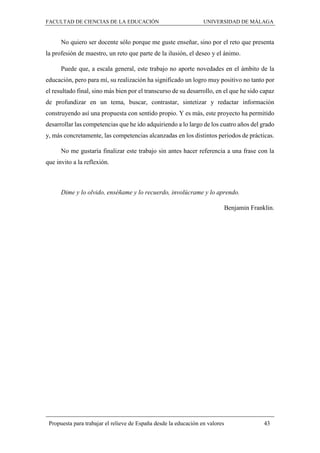 FACULTAD DE CIENCIAS DE LA EDUCACIÓN UNIVERSIDAD DE MÁLAGA
Propuesta para trabajar el relieve de España desde la educación en valores 43
No quiero ser docente sólo porque me guste enseñar, sino por el reto que presenta
la profesión de maestro, un reto que parte de la ilusión, el deseo y el ánimo.
Puede que, a escala general, este trabajo no aporte novedades en el ámbito de la
educación, pero para mí, su realización ha significado un logro muy positivo no tanto por
el resultado final, sino más bien por el transcurso de su desarrollo, en el que he sido capaz
de profundizar en un tema, buscar, contrastar, sintetizar y redactar información
construyendo así una propuesta con sentido propio. Y es más, este proyecto ha permitido
desarrollar las competencias que he ido adquiriendo a lo largo de los cuatro años del grado
y, más concretamente, las competencias alcanzadas en los distintos periodos de prácticas.
No me gustaría finalizar este trabajo sin antes hacer referencia a una frase con la
que invito a la reflexión.
Dime y lo olvido, enséñame y lo recuerdo, involúcrame y lo aprendo.
Benjamin Franklin.
 