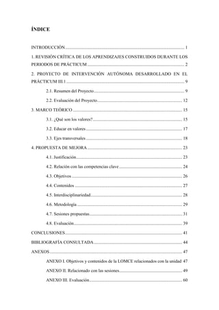 ÍNDICE
INTRODUCCIÓN............................................................................................................ 1
1. REVISIÓN CRÍTICA DE LOS APRENDIZAJES CONSTRUIDOS DURANTE LOS
PERIODOS DE PRÁCTICUM........................................................................................ 2
2. PROYECTO DE INTERVENCIÓN AUTÓNOMA DESARROLLADO EN EL
PRÁCTICUM III.1........................................................................................................... 9
2.1. Resumen del Proyecto.................................................................................. 9
2.2. Evaluación del Proyecto............................................................................. 12
3. MARCO TEÓRICO ................................................................................................... 15
3.1. ¿Qué son los valores?................................................................................. 15
3.2. Educar en valores ....................................................................................... 17
3.3. Ejes transversales ....................................................................................... 18
4. PROPUESTA DE MEJORA...................................................................................... 23
4.1. Justificación................................................................................................ 23
4.2. Relación con las competencias clave ......................................................... 24
4.3. Objetivos .................................................................................................... 26
4.4. Contenidos ................................................................................................. 27
4.5. Interdisciplinariedad................................................................................... 28
4.6. Metodología ............................................................................................... 29
4.7. Sesiones propuestas.................................................................................... 31
4.8. Evaluación.................................................................................................. 39
CONCLUSIONES.......................................................................................................... 41
BIBLIOGRAFÍA CONSULTADA................................................................................ 44
ANEXOS........................................................................................................................ 47
ANEXO I. Objetivos y contenidos de la LOMCE relacionados con la unidad 47
ANEXO II. Relacionado con las sesiones......................................................... 49
ANEXO III. Evaluación.................................................................................... 60
 