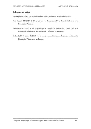 FACULTAD DE CIENCIAS DE LA EDUCACIÓN UNIVERSIDAD DE MÁLAGA
Propuesta para trabajar el relieve de España desde la educación en valores 46
Referencia normativa
Ley Orgánica 8/2013, de 9 de diciembre, para la mejora de la calidad educativa.
Real Decreto 126/2014, de 28 de febrero, por el que se establece el currículo básico de la
Educación Primaria.
Decreto 97/2015, de 3 de marzo, por el que se establece la ordenación y el currículo de la
Educación Primaria en la Comunidad Autónoma de Andalucía.
Orden de 17 de marzo de 2015, por la que se desarrolla el currículo correspondiente a la
Educación Primaria en Andalucía.
 