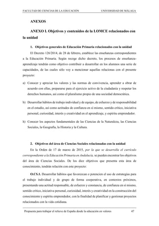 FACULTAD DE CIENCIAS DE LA EDUCACIÓN UNIVERSIDAD DE MÁLAGA
Propuesta para trabajar el relieve de España desde la educación en valores 47
ANEXOS
ANEXO I. Objetivos y contenidos de la LOMCE relacionados con
la unidad
1. Objetivos generales de Educación Primaria relacionados con la unidad
El Decreto 126/2014, de 28 de febrero, establece las enseñanzas correspondientes
a la Educación Primaria. Según recoge dicho decreto, los procesos de enseñanza-
aprendizaje tendrán como objetivo contribuir a desarrollar en los alumnos una serie de
capacidades, de las cuales sólo voy a mencionar aquellas relacionas con el presente
proyecto:
a) Conocer y apreciar los valores y las normas de convivencia, aprender a obrar de
acuerdo con ellas, prepararse para el ejercicio activo de la ciudadanía y respetar los
derechos humanos, así como el pluralismo propio de una sociedad democrática.
b) Desarrollar hábitos de trabajo individual y de equipo, de esfuerzo y de responsabilidad
en el estudio, así como actitudes de confianza en sí mismo, sentido crítico, iniciativa
personal, curiosidad, interés y creatividad en el aprendizaje, y espíritu emprendedor.
h) Conocer los aspectos fundamentales de las Ciencias de la Naturaleza, las Ciencias
Sociales, la Geografía, la Historia y la Cultura.
2. Objetivos del área de Ciencias Sociales relacionadas con la unidad
En la Orden de 17 de marzo de 2015, por la que se desarrolla el currículo
correspondiente a la Educación Primaria en Andalucía, se pueden encontrar los objetivos
del área de Ciencias Sociales. De los diez objetivos que presenta esta área de
conocimiento, tendrán relación con este proyecto:
O.CS.1. Desarrollar hábitos que favorezcan o potencien el uso de estrategias para
el trabajo individual y de grupo de forma cooperativa, en contextos próximos,
presentando una actitud responsable, de esfuerzo y constancia, de confianza en sí mismo,
sentido crítico, iniciativa personal, curiosidad, interés y creatividad en la construcción del
conocimiento y espíritu emprendedor, con la finalidad de planificar y gestionar proyectos
relacionados con la vida cotidiana.
 