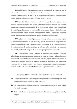 FACULTAD DE CIENCIAS DE LA EDUCACIÓN UNIVERSIDAD DE MÁLAGA
Propuesta para trabajar el relieve de España desde la educación en valores 48
O.CS.2. Iniciarse en el conocimiento y puesta en práctica de las estrategias para la
información y la comunicación, desarrollando estrategias de tratamiento de la
información para la puesta en práctica de las competencias implícitas en el desempeño de
tareas cotidianas, mediante diferentes métodos, fuentes y textos.
O.CS.4. Saber definir situaciones problemáticas en el entorno próximo a su
realidad, así como en medios más lejanos, estimando soluciones posibles para alcanzar
un adecuado conocimiento y aplicación de los elementos del paisaje, el universo, clima y
diversidad geográfica propia de la comunidad de Andalucía, España y Unión Europea,
donde el alumnado diseñe pequeñas investigaciones, analice y comunique resultados
usando herramientas de medida, escalas, tablas o representaciones gráficas.
O.CS.5. Conocer y valorar el patrimonio natural y cultural de Andalucía y España
y contribuir activamente a su conservación y mejora, mostrando un comportamiento
humano responsable y cívico, colaborando en la disminución de las causas que generan
la contaminación, el cambio climático, en el desarrollo sostenible y el consumo
responsable, mediante la búsqueda de alternativas para prevenirlos y reducirlos.
O.CS.7. Comprender, valorar y disfrutar las diferentes manifestaciones culturales
y lingüísticas de nuestra comunidad autónoma, así como de España y la Unión Europea,
reconociendo y respetando las diferencias entre personas, a partir del conocimiento de la
diversidad de factores geográficos, sociales económicos o culturales que definen los
rasgos propios de cada población y sus variables demográficas; para ello será de gran
ayuda el estudio de la realidad de Andalucía como lugar de encuentro de culturas.
3. Contenidos del área de Ciencias Sociales relacionados con la unidad
2.5. La representación de la Tierra: El globo terráqueo identificación de los polos, el eje
y los hemisferios. El Planisferio: físico y político.
2.6. Los mapas: físicos, políticos y temáticos. Las escalas de los mapas: la escala gráfica
y la escala numérica.
2.7. Puntos de la Tierra, los paralelos y meridianos. Coordenadas geográficas: latitud y
longitud.
 