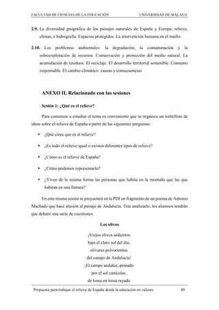 FACULTAD DE CIENCIAS DE LA EDUCACIÓN UNIVERSIDAD DE MÁLAGA
Propuesta para trabajar el relieve de España desde la educación en valores 49
2.9. La diversidad geográfica de los paisajes naturales de España y Europa: relieve,
climas, e hidrografía. Espacios protegidos. La intervención humana en el medio.
2.10. Los problemas ambientales: la degradación, la contaminación y la
sobreexplotación de recursos. Conservación y protección del medio natural: La
acumulación de residuos. El reciclaje. El desarrollo territorial sostenible. Consumo
responsable. El cambio climático: causas y consecuencias.
ANEXO II. Relacionado con las sesiones
Sesión 1: ¿Qué es el relieve?
Para comenzar a estudiar el tema es conveniente que se organice un torbellino de
ideas sobre el relieve de España a partir de las siguientes preguntas:
 ¿Qué crees que es el relieve?
 ¿Es todo el relieve igual o existen diferentes tipos de relieve?
 ¿Cómo es el relieve de España?
 ¿Cómo podemos representarlo?
 ¿Viven de la misma forma las personas que habita en la montaña que las que
habitan en una llanura?
En esta misma sesión se proyectará en la PDI un fragmento de un poema de Antonio
Machado que hace alusión al paisaje de Andalucía. Tras analizarlo, los alumnos tendrán
que debatir una serie de cuestiones.
Los olivos
¡Viejos olivos sedientos
bajo el claro sol del día,
olivares polvorientos
del campo de Andalucía!
¡El campo andaluz, peinado
por el sol canicular,
de loma en loma rayado
 