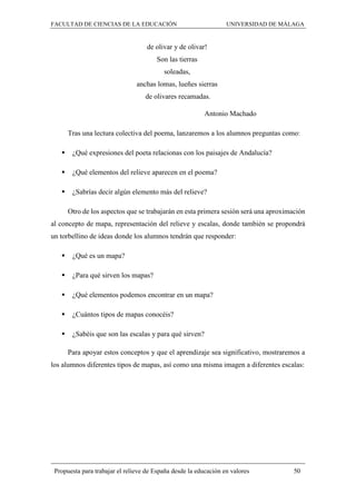 FACULTAD DE CIENCIAS DE LA EDUCACIÓN UNIVERSIDAD DE MÁLAGA
Propuesta para trabajar el relieve de España desde la educación en valores 50
de olivar y de olivar!
Son las tierras
soleadas,
anchas lomas, lueñes sierras
de olivares recamadas.
Antonio Machado
Tras una lectura colectiva del poema, lanzaremos a los alumnos preguntas como:
 ¿Qué expresiones del poeta relacionas con los paisajes de Andalucía?
 ¿Qué elementos del relieve aparecen en el poema?
 ¿Sabrías decir algún elemento más del relieve?
Otro de los aspectos que se trabajarán en esta primera sesión será una aproximación
al concepto de mapa, representación del relieve y escalas, donde también se propondrá
un torbellino de ideas donde los alumnos tendrán que responder:
 ¿Qué es un mapa?
 ¿Para qué sirven los mapas?
 ¿Qué elementos podemos encontrar en un mapa?
 ¿Cuántos tipos de mapas conocéis?
 ¿Sabéis que son las escalas y para qué sirven?
Para apoyar estos conceptos y que el aprendizaje sea significativo, mostraremos a
los alumnos diferentes tipos de mapas, así como una misma imagen a diferentes escalas:
 