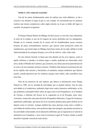 FACULTAD DE CIENCIAS DE LA EDUCACIÓN UNIVERSIDAD DE MÁLAGA
Propuesta para trabajar el relieve de España desde la educación en valores 52
Sesión 2: ¡Nos vamos de excursión!
Una de las partes fundamentales antes de realizar una visita didáctica, es dar a
conocer a los alumnos el lugar al que se van a dirigir. Se recomienda que los alumnos
realicen una lectura comprensiva sobre algún artículo en el que se hable del lugar en
cuestión. Se propone la siguiente:
El Parque Natural Montes de Málaga, de fácil acceso y a tan sólo cinco kilómetros
al norte de la ciudad, es uno de los lugares de recreo preferidos por los malagueños.
Situado en la vertiente oriental de la cuenca del río Guadalmedina, posee extensos
bosques de pinos, principalmente carrasco, que ejercen como protección contra las
inundaciones, que tenían lugar en Málaga, hasta hace menos de un siglo, debido a la tala
indiscriminada de los antiguos bosques, con el fin de cultivar vides, sobre todo.
En este entorno forestal, la fauna que más abunda son las aves rapaces, como el
águila culebrera y calzada o el milano negro o cárabo, pudiendo ser observadas, entre
otros, desde el Mirador de Cochinos, que asimismo, nos ofrece preciosas panorámicas de
la costa y de otros paisajes serranos cercanos. También cabe destacar la presencia de uno
de los reptiles más curiosos y fascinantes, el camaleón, aunque tendremos que fijarnos
mucho, cuando paseemos por los senderos, porque como sabéis, sabe camuflarse muy
muy bien.
Otro de los atractivos de este espacio, que obtuvo su declaración como Parque
Natural en 1989, son la variedad de actividades que se pueden realizar. Una de estas
actividades es el senderismo, pudiendo elegir entre cuatro itinerarios señalizados, en los
que podremos contemplar bellos saltos de agua como el de Picapedreros, en el Sendero
de Torrijos, o disfrutar del frescor de la vegetación en el de Pocopán, entre otros.
Asimismo, existen dos rutas para bicicleta (Picapedrero-Boticario y Lagar de Contreras),
igualmente señalizadas, que hacen de él un escenario perfecto para quien disfrute de un
deporte como el ciclismo. Aunque también hay otras opciones como rutas a caballo o
actividades de multiaventura, otros prefieren algo más tranquilo, que pueden encontrar en
las actividades relacionadas con la educación ambiental, que se organizan en el aula de la
naturaleza Las Contadoras, o una visita al ecomuseo Lagar de Torrijos, donde se puede
descubrir el pasado vinícola de estas tierras.
 