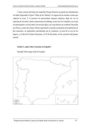 FACULTAD DE CIENCIAS DE LA EDUCACIÓN UNIVERSIDAD DE MÁLAGA
Propuesta para trabajar el relieve de España desde la educación en valores 53
Y para conocer del todo este magnífico Parque Natural, no puede uno abandonarlo
sin haber degustado el típico “Plato de los Montes” en alguna de las muchas ventas que
salpican la zona. Y si tenemos la oportunidad, tampoco debemos dejar de ver un
espectáculo de cante y baile característico de Málaga, como son los Verdiales, en el que
los participantes van ataviados con un traje típico, en el que destaca un sombrero decorado
con flores y cintas de colores. Dicho espectáculo se puede contemplar principalmente en
dos ocasiones: en septiembre coincidiendo con la vendimia y la pisa de la uva en los
lagares, y el día de los Santos Inocentes, el 28 de diciembre, en las cercanías del parque
natural.
Sesión 3: ¿Qué relieve tenemos en España?
Ejemplo ficha mapa mudo de España:
 