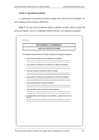 FACULTAD DE CIENCIAS DE LA EDUCACIÓN UNIVERSIDAD DE MÁLAGA
Propuesta para trabajar el relieve de España desde la educación en valores 54
Sesión 4: Aprendemos jugando
A continuación se muestran las fichas creadas para cada zona de actividades, así
como imágenes de los recursos elaborados.
Zona 1: En esta zona los alumnos deben completar un puzle sobre un mapa del
relieve de España y una vez completado, deben contestar a las siguientes preguntas:
 