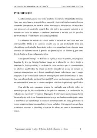FACULTAD DE CIENCIAS DE LA EDUCACIÓN UNIVERSIDAD DE MÁLAGA
Propuesta para trabajar el relieve de España desde la educación en valores 1
INTRODUCCIÓN
La educación en general tiene como fin último el desarrollo integral de las personas.
Hasta hace poco, la escuela se centraba en transmitir e instruir a los alumnos simplemente
contenidos conceptuales, sin tener en cuenta habilidades o actitudes que son necesarias
para conseguir este desarrollo integral. Por este motivo es necesario transmitir a los
alumnos una serie de valores y conductas personales y sociales que les permitan
desenvolverse en sociedad como ciudadanos ejemplares.
La necesidad de educar en valores desde la escuela se hace cada vez más
imprescindible debido a los cambios sociales que se van produciendo. Pero esta
educación no puede ni debe darse desde un área concreta del currículo, sino que ha de
constituir un elemento más en el proceso de aprendizaje de los alumnos y, por tanto,
deberá abordarse desde cualquier disciplina.
En el presente Trabajo Fin de Grado se expone, a modo de ejemplo, una propuesta
didáctica del área de Ciencias Sociales basada en la educación en valores donde la
participación, la cooperación y la colaboración van a ser claves para la consecución de
los objetivos establecidos. Se ofrece un diseño innovador en el que se trabajan los
objetivos conceptuales a través de una metodología basada en los juegos y en el trabajo
en equipo, lo que se traduce en un mayor interés por parte de los alumnos hacia el tema.
Esto va a reforzar la idea que tiene Moreira (1997) sobre una buena enseñanza, que debe
ser constructivista, promover el cambio conceptual y facilitar el aprendizaje significativo.
Para abordar esta propuesta, primero he realizado una reflexión sobre los
aprendizajes que he ido adquiriendo en las prácticas externas y, a continuación, he
realizado una exposición y evaluación del proyecto de intervención autónomo que elaboré
durante el tercer prácticum. Posteriormente se incluye una fundamentación teórica sobre
la importancia que tiene trabajar la educación en valores dentro del aula y, por último, se
expone una propuesta de mejora del proyecto que realicé en el tercer prácticum, en el que
se ha tenido en cuenta la reflexión y evaluación del mismo, así como la fundamentación
teórica.
 