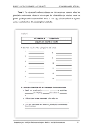 FACULTAD DE CIENCIAS DE LA EDUCACIÓN UNIVERSIDAD DE MÁLAGA
Propuesta para trabajar el relieve de España desde la educación en valores 55
Zona 2: En esta zona los alumnos tienen que interpretar una maqueta sobre las
principales unidades de relieve de nuestro país. En ella tendrán que nombrar todos los
puntos que haya señalados (numerados desde el 1 al 13) y colocar carteles en algunas
zonas. En ella también deberán completar una ficha.
 