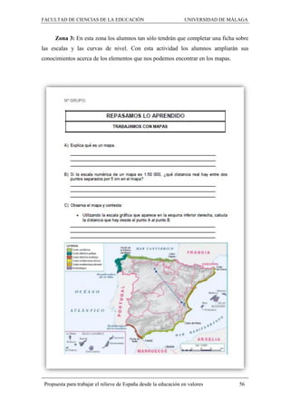 FACULTAD DE CIENCIAS DE LA EDUCACIÓN UNIVERSIDAD DE MÁLAGA
Propuesta para trabajar el relieve de España desde la educación en valores 56
Zona 3: En esta zona los alumnos tan sólo tendrán que completar una ficha sobre
las escalas y las curvas de nivel. Con esta actividad los alumnos ampliarán sus
conocimientos acerca de los elementos que nos podemos encontrar en los mapas.
 