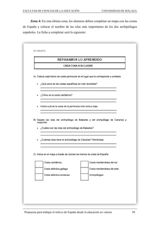 FACULTAD DE CIENCIAS DE LA EDUCACIÓN UNIVERSIDAD DE MÁLAGA
Propuesta para trabajar el relieve de España desde la educación en valores 58
Zona 4: En esta última zona, los alumnos deben completar un mapa con las costas
de España y colocar el nombre de las islas más importantes de los dos archipiélagos
españoles. La ficha a completar será la siguiente:
 