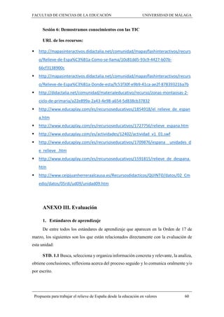 FACULTAD DE CIENCIAS DE LA EDUCACIÓN UNIVERSIDAD DE MÁLAGA
Propuesta para trabajar el relieve de España desde la educación en valores 60
Sesión 6: Demostramos conocimientos con las TIC
URL de los recursos:
 http://mapasinteractivos.didactalia.net/comunidad/mapasflashinteractivos/recurs
o/Relieve-de-Espa%C3%B1a-Como-se-llama/10c81dd5-93c9-4427-b07b-
66cf3138900c
 http://mapasinteractivos.didactalia.net/comunidad/mapasflashinteractivos/recurs
o/Relieve-de-Espa%C3%B1a-Donde-esta/fc51f30f-e9b9-41ca-ae2f-87839321ba7b
 http://didactalia.net/comunidad/materialeducativo/recurso/zonas-montaosas-2-
ciclo-de-primaria/a22e899a-2a43-4e98-a654-5d838cb37832
 http://www.educaplay.com/es/recursoseducativos/1854918/el_relieve_de_espan
a.htm
 http://www.educaplay.com/es/recursoseducativos/1727756/relieve_espana.htm
 http://www.educaplay.com/es/actividades/12402/actividad_v1_01.swf
 http://www.educaplay.com/es/recursoseducativos/1709876/espana__unidades_d
e_relieve_.htm
 http://www.educaplay.com/es/recursoseducativos/1591815/relieve_de_despana.
htm
 http://www.ceipjuanherreraalcausa.es/Recursosdidacticos/QUINTO/datos/02_Cm
edio/datos/05rdi/ud09/unidad09.htm
ANEXO III. Evaluación
1. Estándares de aprendizaje
De entre todos los estándares de aprendizaje que aparecen en la Orden de 17 de
marzo, los siguientes son los que están relacionados directamente con la evaluación de
esta unidad:
STD. 1.1 Busca, selecciona y organiza información concreta y relevante, la analiza,
obtiene conclusiones, reflexiona acerca del proceso seguido y lo comunica oralmente y/o
por escrito.
 