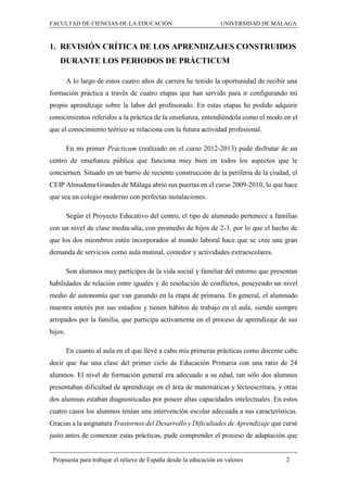 FACULTAD DE CIENCIAS DE LA EDUCACIÓN UNIVERSIDAD DE MÁLAGA
Propuesta para trabajar el relieve de España desde la educación en valores 2
1. REVISIÓN CRÍTICA DE LOS APRENDIZAJES CONSTRUIDOS
DURANTE LOS PERIODOS DE PRÁCTICUM
A lo largo de estos cuatro años de carrera he tenido la oportunidad de recibir una
formación práctica a través de cuatro etapas que han servido para ir configurando mi
propio aprendizaje sobre la labor del profesorado. En estas etapas he podido adquirir
conocimientos referidos a la práctica de la enseñanza, entendiéndola como el modo en el
que el conocimiento teórico se relaciona con la futura actividad profesional.
En mi primer Prácticum (realizado en el curso 2012-2013) pude disfrutar de un
centro de enseñanza pública que funciona muy bien en todos los aspectos que le
conciernen. Situado en un barrio de reciente construcción de la periferia de la ciudad, el
CEIP Almudena Grandes de Málaga abrió sus puertas en el curso 2009-2010, lo que hace
que sea un colegio moderno con perfectas instalaciones.
Según el Proyecto Educativo del centro, el tipo de alumnado pertenece a familias
con un nivel de clase media-alta, con promedio de hijos de 2-3, por lo que el hecho de
que los dos miembros estén incorporados al mundo laboral hace que se cree una gran
demanda de servicios como aula matinal, comedor y actividades extraescolares.
Son alumnos muy partícipes de la vida social y familiar del entorno que presentan
habilidades de relación entre iguales y de resolución de conflictos, poseyendo un nivel
medio de autonomía que van ganando en la etapa de primaria. En general, el alumnado
muestra interés por sus estudios y tienen hábitos de trabajo en el aula, siendo siempre
arropados por la familia, que participa activamente en el proceso de aprendizaje de sus
hijos.
En cuanto al aula en el que llevé a cabo mis primeras prácticas como docente cabe
decir que fue una clase del primer ciclo de Educación Primaria con una ratio de 24
alumnos. El nivel de formación general era adecuado a su edad, tan sólo dos alumnos
presentaban dificultad de aprendizaje en el área de matemáticas y lectoescritura, y otras
dos alumnas estaban diagnosticadas por poseer altas capacidades intelectuales. En estos
cuatro casos los alumnos tenían una intervención escolar adecuada a sus características.
Gracias a la asignatura Trastornos del Desarrollo y Dificultades de Aprendizaje que cursé
justo antes de comenzar estas prácticas, pude comprender el proceso de adaptación que
 