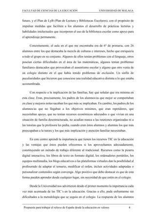 FACULTAD DE CIENCIAS DE LA EDUCACIÓN UNIVERSIDAD DE MÁLAGA
Propuesta para trabajar el relieve de España desde la educación en valores 4
futuro, y el Plan de LyB (Plan de Lectura y Bibliotecas Escolares), con el propósito de
impulsar medidas que faciliten a los alumnos el desarrollo de prácticas lectoras y
habilidades intelectuales que incorporen el uso de la biblioteca escolar como apoyo para
el aprendizaje permanente.
Concretamente, el aula en el que me encontraba era de 6º de primaria, con 26
alumnos entre los que destacaba la mezcla de culturas e intereses, hecho que enriquecía
a todo el grupo en su conjunto. Algunos de ellos tenían problemas con el lenguaje, otros
poseían ciertas dificultades en el área de las matemáticas, algunos tenían problemas
familiares destacados que provocaban el ausentismo escolar y alguno que otro venía de
un colegio distinto en el que había tenido problemas de exclusión. Un sinfín de
peculiaridades que hicieron que conociese una realidad educativa distinta a lo que estaba
acostumbrada.
Con respecto a la implicación de las familias, hay que señalar que era mínima en
esta clase. Eran, precisamente, los padres de los alumnos/as que mejor se comportaban
en clase y mejores notas sacaban los que más se implicaban. En cambio, los padres de los
alumnos/as que no llegaban a los objetivos mínimos, que eran repetidores, que
necesitaban apoyo, que no tenían recursos económicos adecuados o que vivían en una
situación de familia desestructurada, no acudían nunca a las reuniones organizadas ni a
las tutorías que la profesora les pedía, cuando eran éstos alumnos y alumnas los que más
preocupaban a la tutora y los que más implicación y atención familiar necesitaban.
En este centro aprendí la importancia que tienen los recursos TIC en la educación
y las ventajas que éstos pueden ofrecernos si los aprovechamos adecuadamente,
constituyendo un método de trabajo diferente al tradicional. Recursos como la pizarra
digital interactiva, los libros de texto en formato digital, los ordenadores portátiles, los
equipos multimedia, los blogs educativos o las plataformas virtuales dan la posibilidad al
profesorado de adaptar el temario, modificar el orden, incluir actividades adaptadas o
personalizar contenidos según convenga. Algo positivo que debo destacar es que de esta
forma pueden aprender desde cualquier lugar, sin necesidad de que estén en el colegio.
Desde la Universidad nos advirtieron desde el primer momento la importancia cada
vez más acentuada de las TIC´s en la educación. Gracias a ello, pude enfrentarme sin
dificultades a la metodología que se seguía en el colegio. La respuesta de los alumnos
 