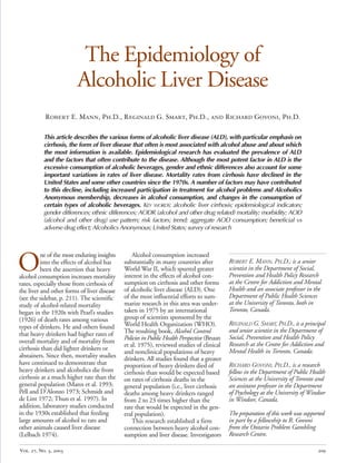 The Epidemiology of

Alcoholic Liver Disease

Robert E. Mann, Ph.D., Reginald G. Smart, Ph.D., and Richard Govoni, Ph.D.
This article describes the various forms of alcoholic liver disease (ALD), with particular emphasis on
cirrhosis, the form of liver disease that often is most associated with alcohol abuse and about which
the most information is available. Epidemiological research has evaluated the prevalence of ALD
and the factors that often contribute to the disease. Although the most potent factor in ALD is the
excessive consumption of alcoholic beverages, gender and ethnic differences also account for some
important variations in rates of liver disease. Mortality rates from cirrhosis have declined in the
United States and some other countries since the 1970s. A number of factors may have contributed
to this decline, including increased participation in treatment for alcohol problems and Alcoholics
Anonymous membership, decreases in alcohol consumption, and changes in the consumption of
certain types of alcoholic beverages. KEY WORDS: alcoholic liver cirrhosis; epidemiological indicators;
gender differences; ethnic differences; AODR (alcohol and other drug related) mortality; morbidity; AOD
(alcohol and other drug) use pattern; risk factors; trend; aggregate AOD consumption; beneficial vs
adverse drug effect; Alcoholics Anonymous; United States; survey of research
O
ne of the most enduring insights Alcohol consumption increased
into the effects of alcohol has substantially in many countries after ROBERT E. MANN, PH.D., is a senior
been the assertion that heavy World War II, which spurred greater scientist in the Department of Social,
alcohol consumption increases mortality interest in the effects of alcohol con- Prevention and Health Policy Research
rates, especially those from cirrhosis of sumption on cirrhosis and other forms at the Centre for Addiction and Mental
Health and an associate professor in thethe liver and other forms of liver disease	 of alcoholic liver disease (ALD). One
Department of Public Health Sciences(see the sidebar, p. 211). The scientific of the most influential efforts to sum-
study of alcohol-related mortality marize research in this area was under- at the University of Toronto, both in
Toronto, Canada.began in the 1920s with Pearl’s studies	 taken in 1975 by an international
(1926) of death rates among various	 group of scientists sponsored by the
REGINALD G. SMART, PH.D., is a principal
types of drinkers. He and others found World Health Organization (WHO).
and senior scientist in the Department of
that heavy drinkers had higher rates of	 The resulting book, Alcohol Control
overall mortality and of mortality from	 Policies in Public Health Perspective (Bruun Social, Prevention and Health Policy
et al. 1975), reviewed studies of clinical Research at the Centre for Addiction and
cirrhosis than did lighter drinkers or	
and nonclinical populations of heavy Mental Health in Toronto, Canada.
abstainers. Since then, mortality studies drinkers. All studies found that a greater
have continued to demonstrate that proportion of heavy drinkers died of RICHARD GOVONI, PH.D., is a research
heavy drinkers and alcoholics die from cirrhosis than would be expected based fellow in the Department of Public Health
cirrhosis at a much higher rate than the on rates of cirrhosis deaths in the Sciences at the University of Toronto and
general population (Mann et al. 1993; general population (i.e., liver cirrhosis an assistant professor in the Department
Pell and D’Alonzo 1973; Schmidt and deaths among heavy drinkers ranged of Psychology at the University of Windsor
de Lint 1972; Thun et al. 1997). In from 2 to 23 times higher than the in Windsor, Canada.
addition, laboratory studies conducted rate that would be expected in the gen-
in the 1930s established that feeding eral population). The preparation of this work was supported
large amounts of alcohol to rats and This research established a firm in part by a fellowship to R. Govoni
other animals caused liver disease connection between heavy alcohol con- from the Ontario Problem Gambling
(Lelbach 1974). sumption and liver disease. Investigators Research Centre.
Vol. 27, No. 3, 2003 209
 