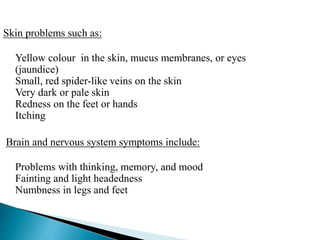 Skin problems such as:
Yellow colour in the skin, mucus membranes, or eyes
(jaundice)
Small, red spider-like veins on the skin
Very dark or pale skin
Redness on the feet or hands
Itching
Brain and nervous system symptoms include:
Problems with thinking, memory, and mood
Fainting and light headedness
Numbness in legs and feet
 