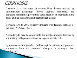  Cirrhosis is a late stage of serious liver disease marked by
inflammation (swelling), fibrosis (cellular hardening) and
damaged membranes preventing detoxification of chemicals in the
body, ending in scarring and necrosis(cell death).
 Between 10% to 20% of heavy drinkers will develop cirrhosis of
the liver (NIAAA, 1993).
 Acetaldehyde may be responsible for alcohol-induced fibrosis by
stimulating collagen deposition by hepatic stellate cells.
 Symptoms include jaundice (yellowing), hepatomegaly, pain and
tenderness from the structural changes in damaged liver
architecture.
 