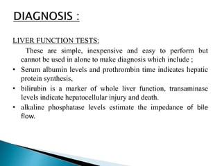LIVER FUNCTION TESTS:
These are simple, inexpensive and easy to perform but
cannot be used in alone to make diagnosis which include ;
• Serum albumin levels and prothrombin time indicates hepatic
protein synthesis,
• bilirubin is a marker of whole liver function, transaminase
levels indicate hepatocellular injury and death.
• alkaline phosphatase levels estimate the impedance of bile
flow.
 