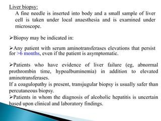 Liver biopsy:
A fine needle is inserted into body and a small sample of liver
cell is taken under local anaesthesia and is examined under
microscope.
Biopsy may be indicated in:
Any patient with serum aminotransferases elevations that persist
for >6 months, even if the patient is asymptomatic.
Patients who have evidence of liver failure (eg, abnormal
prothrombin time, hypoalbuminemia) in addition to elevated
aminotransferases.
If a coagulopathy is present, transjugular biopsy is usually safer than
percutaneous biopsy.
Patients in whom the diagnosis of alcoholic hepatitis is uncertain
based upon clinical and laboratory findings.
 