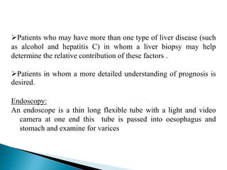 Patients who may have more than one type of liver disease (such
as alcohol and hepatitis C) in whom a liver biopsy may help
determine the relative contribution of these factors .
Patients in whom a more detailed understanding of prognosis is
desired.
Endoscopy:
An endoscope is a thin long flexible tube with a light and video
camera at one end this tube is passed into oesophagus and
stomach and examine for varices
 