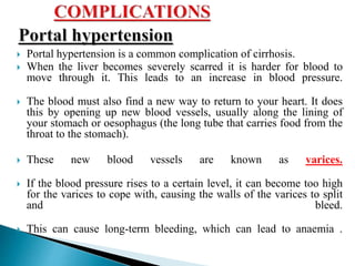  Portal hypertension is a common complication of cirrhosis.
 When the liver becomes severely scarred it is harder for blood to
move through it. This leads to an increase in blood pressure.
 The blood must also find a new way to return to your heart. It does
this by opening up new blood vessels, usually along the lining of
your stomach or oesophagus (the long tube that carries food from the
throat to the stomach).
 These new blood vessels are known as varices.
 If the blood pressure rises to a certain level, it can become too high
for the varices to cope with, causing the walls of the varices to split
and bleed.
 This can cause long-term bleeding, which can lead to anaemia .
 