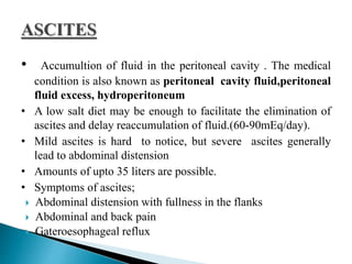 • Accumultion of fluid in the peritoneal cavity . The medical
condition is also known as peritoneal cavity fluid,peritoneal
fluid excess, hydroperitoneum
• A low salt diet may be enough to facilitate the elimination of
ascites and delay reaccumulation of fluid.(60-90mEq/day).
• Mild ascites is hard to notice, but severe ascites generally
lead to abdominal distension
• Amounts of upto 35 liters are possible.
• Symptoms of ascites;
 Abdominal distension with fullness in the flanks
 Abdominal and back pain
 Gateroesophageal reflux
 