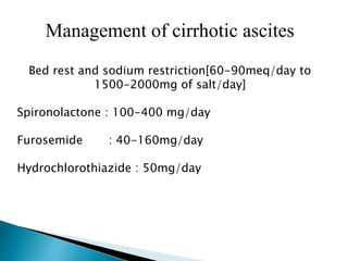 Management of cirrhotic ascites
Bed rest and sodium restriction[60-90meq/day to
1500-2000mg of salt/day]
Spironolactone : 100-400 mg/day
Furosemide : 40-160mg/day
Hydrochlorothiazide : 50mg/day
 