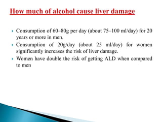  Consumption of 60–80g per day (about 75–100 ml/day) for 20
years or more in men.
 Consumption of 20g/day (about 25 ml/day) for women
significantly increases the risk of liver damage.
 Women have double the risk of getting ALD when compared
to men
 