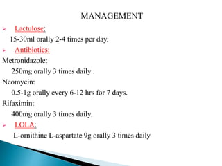  Lactulose:
15-30ml orally 2-4 times per day.
 Antibiotics:
Metronidazole:
250mg orally 3 times daily .
Neomycin:
0.5-1g orally every 6-12 hrs for 7 days.
Rifaximin:
400mg orally 3 times daily.
 LOLA:
L-ornithine L-aspartate 9g orally 3 times daily
MANAGEMENT
 