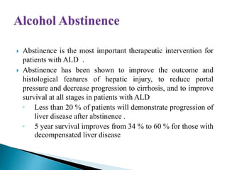  Abstinence is the most important therapeutic intervention for
patients with ALD .
 Abstinence has been shown to improve the outcome and
histological features of hepatic injury, to reduce portal
pressure and decrease progression to cirrhosis, and to improve
survival at all stages in patients with ALD
◦ Less than 20 % of patients will demonstrate progression of
liver disease after abstinence .
◦ 5 year survival improves from 34 % to 60 % for those with
decompensated liver disease
 