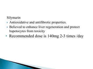 Silymarin
 Antioxidative and antifibrotic properties.
 Believed to enhance liver regeneration and protect
hapetocytes from toxicity
• Recommended dose is 140mg 2-3 times /day
 