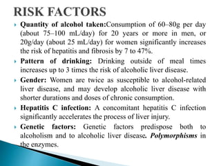  Quantity of alcohol taken:Consumption of 60–80g per day
(about 75–100 mL/day) for 20 years or more in men, or
20g/day (about 25 mL/day) for women significantly increases
the risk of hepatitis and fibrosis by 7 to 47%.
 Pattern of drinking: Drinking outside of meal times
increases up to 3 times the risk of alcoholic liver disease.
 Gender: Women are twice as susceptible to alcohol-related
liver disease, and may develop alcoholic liver disease with
shorter durations and doses of chronic consumption.
 Hepatitis C infection: A concomitant hepatitis C infection
significantly accelerates the process of liver injury.
 Genetic factors: Genetic factors predispose both to
alcoholism and to alcoholic liver disease. Polymorphisms in
the enzymes.
 