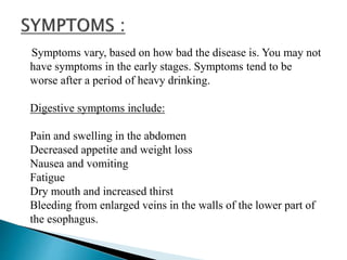 Symptoms vary, based on how bad the disease is. You may not
have symptoms in the early stages. Symptoms tend to be
worse after a period of heavy drinking.
Digestive symptoms include:
Pain and swelling in the abdomen
Decreased appetite and weight loss
Nausea and vomiting
Fatigue
Dry mouth and increased thirst
Bleeding from enlarged veins in the walls of the lower part of
the esophagus.
 