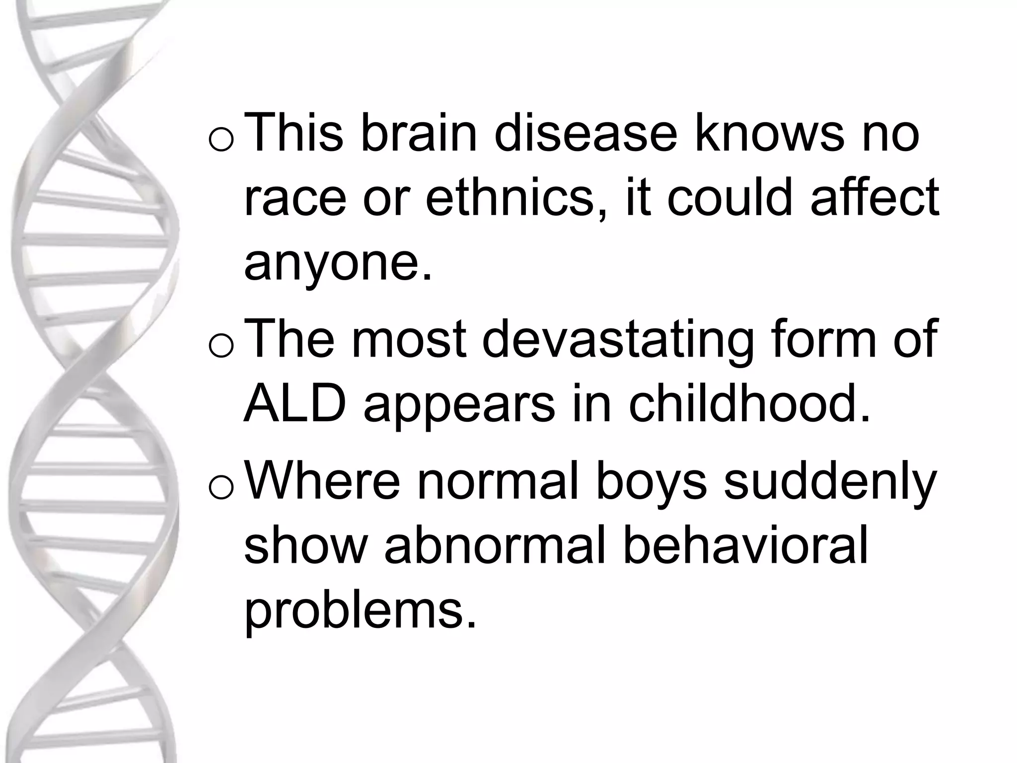 oThis brain disease knows no
race or ethnics, it could affect
anyone.
oThe most devastating form of
ALD appears in childhood.
oWhere normal boys suddenly
show abnormal behavioral
problems.
 