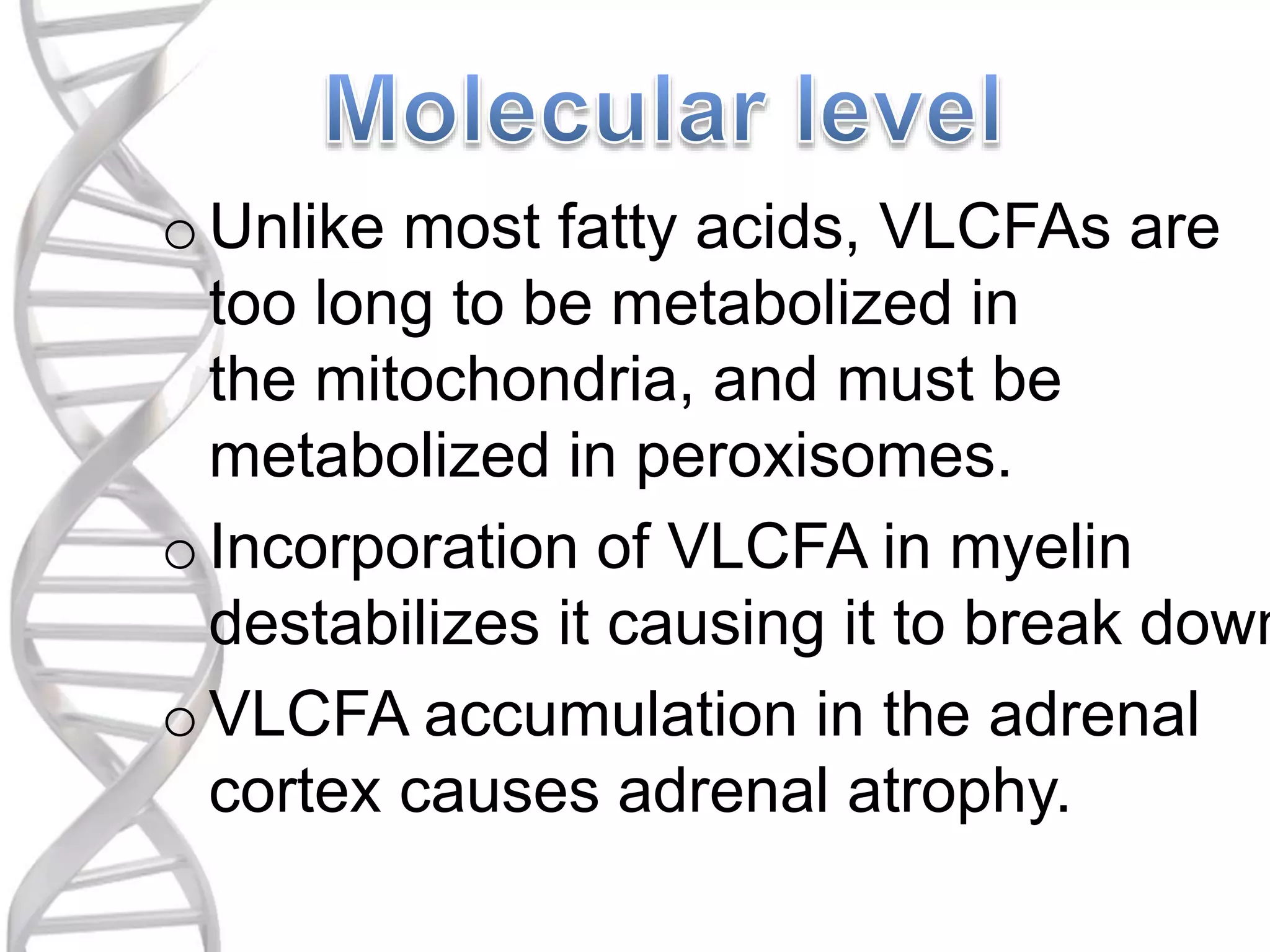 oUnlike most fatty acids, VLCFAs are
too long to be metabolized in
the mitochondria, and must be
metabolized in peroxisomes.
oIncorporation of VLCFA in myelin
destabilizes it causing it to break down
oVLCFA accumulation in the adrenal
cortex causes adrenal atrophy.
 