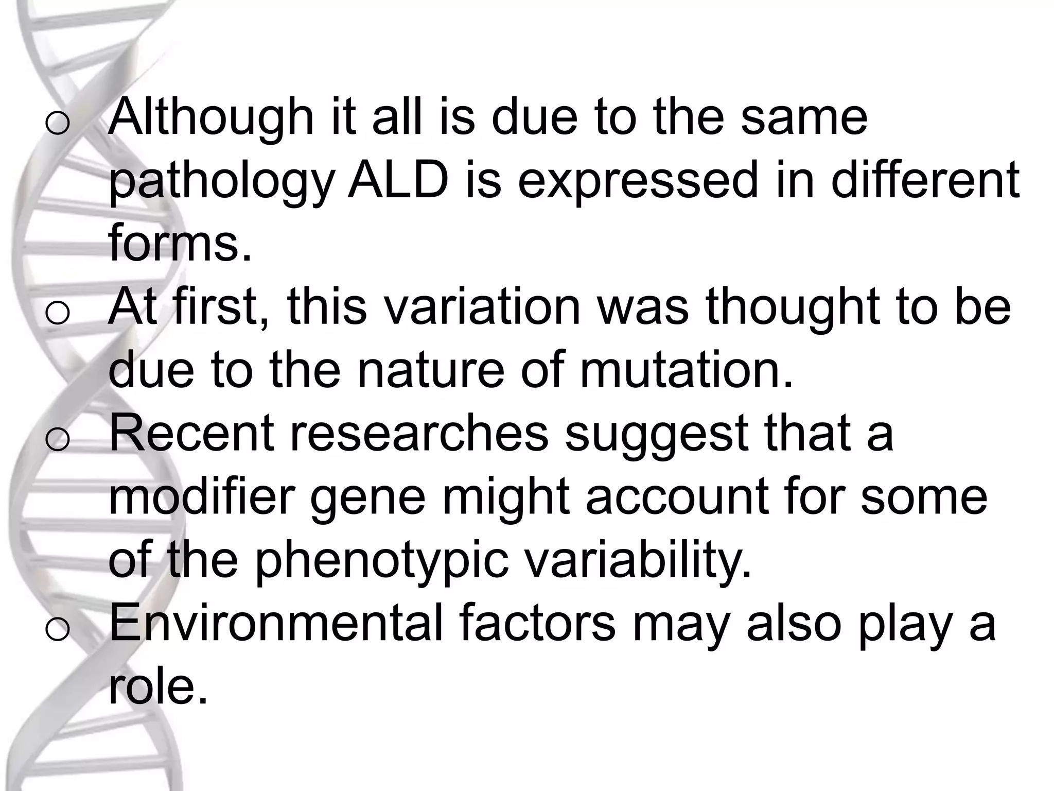o Although it all is due to the same
pathology ALD is expressed in different
forms.
o At first, this variation was thought to be
due to the nature of mutation.
o Recent researches suggest that a
modifier gene might account for some
of the phenotypic variability.
o Environmental factors may also play a
role.
 