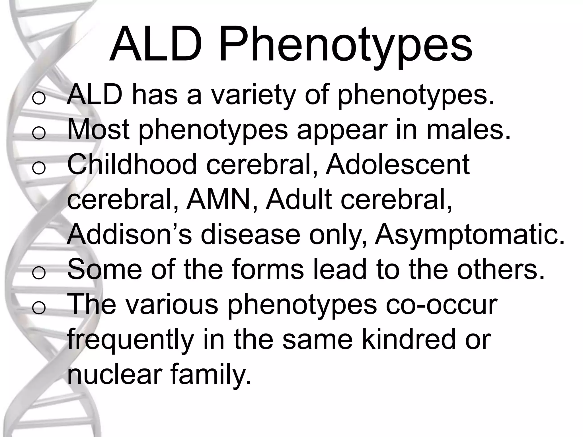 ALD Phenotypes
o ALD has a variety of phenotypes.
o Most phenotypes appear in males.
o Childhood cerebral, Adolescent
cerebral, AMN, Adult cerebral,
Addison’s disease only, Asymptomatic.
o Some of the forms lead to the others.
o The various phenotypes co-occur
frequently in the same kindred or
nuclear family.
 