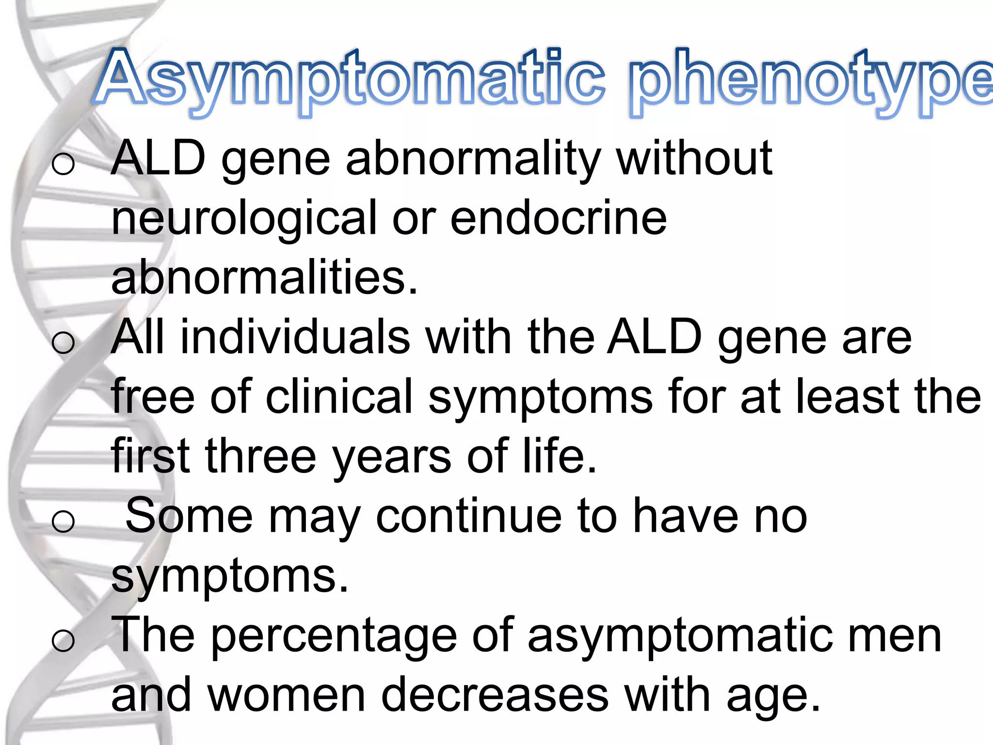 o ALD gene abnormality without
neurological or endocrine
abnormalities.
o All individuals with the ALD gene are
free of clinical symptoms for at least the
first three years of life.
o Some may continue to have no
symptoms.
o The percentage of asymptomatic men
and women decreases with age.
 