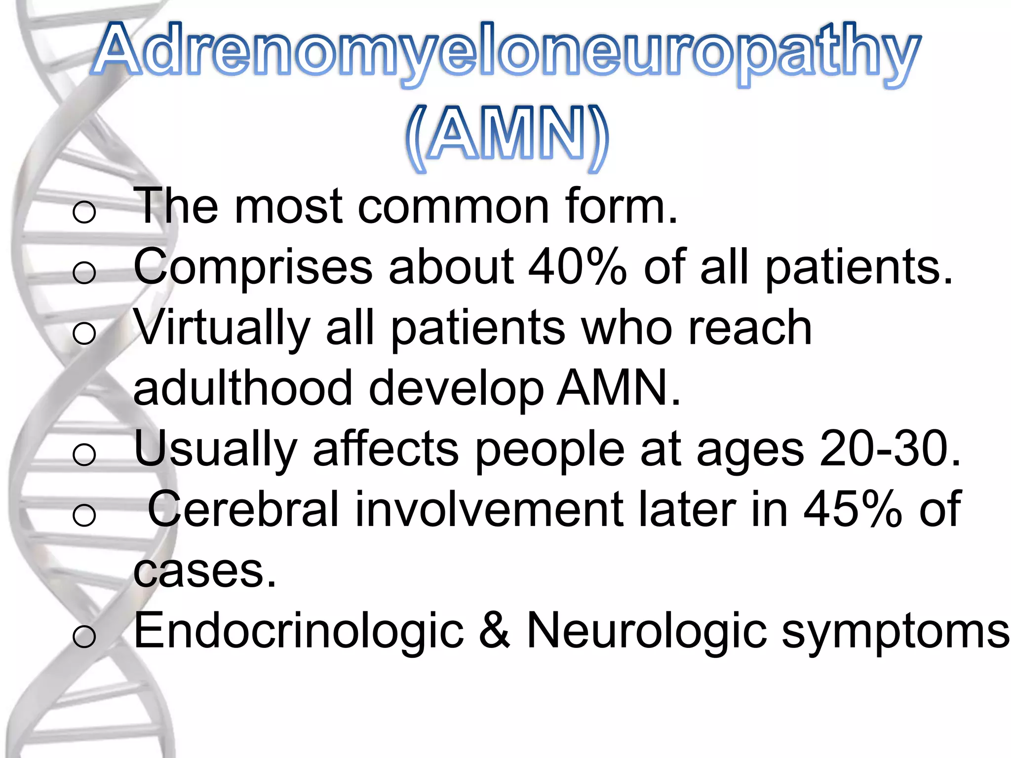 o The most common form.
o Comprises about 40% of all patients.
o Virtually all patients who reach
adulthood develop AMN.
o Usually affects people at ages 20-30.
o Cerebral involvement later in 45% of
cases.
o Endocrinologic & Neurologic symptoms
 
