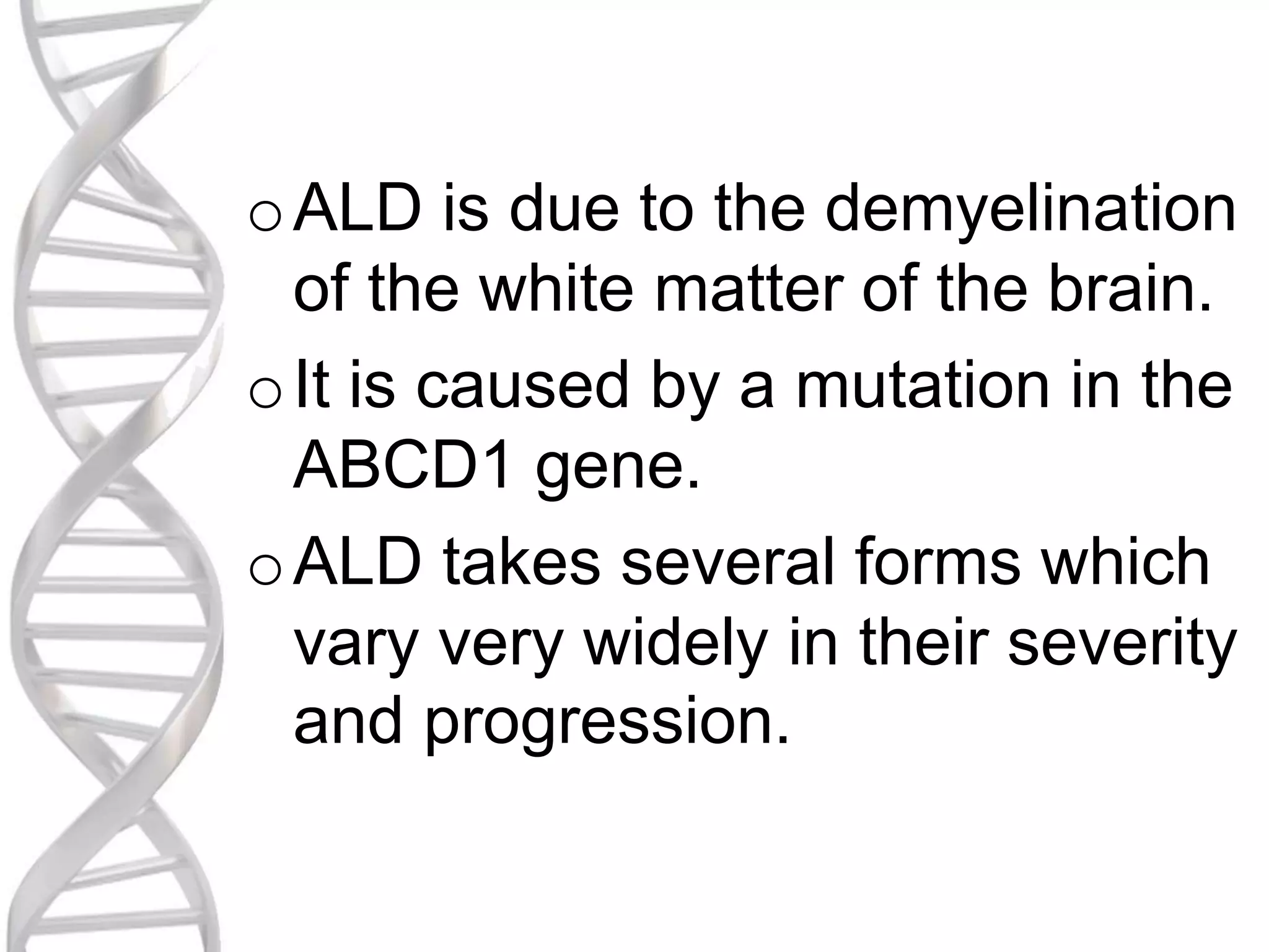 oALD is due to the demyelination
of the white matter of the brain.
oIt is caused by a mutation in the
ABCD1 gene.
oALD takes several forms which
vary very widely in their severity
and progression.
 