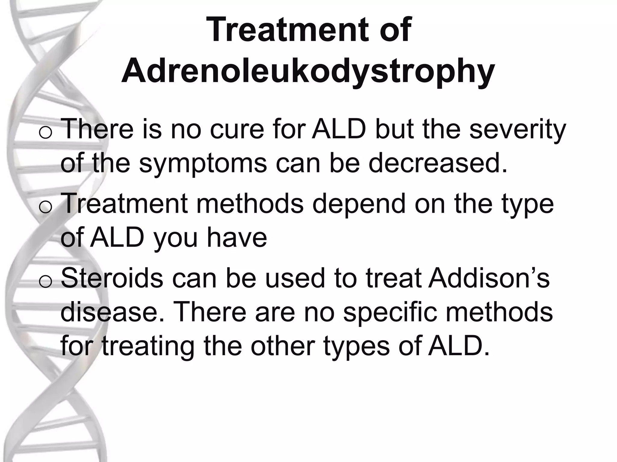 Treatment of
Adrenoleukodystrophy
o There is no cure for ALD but the severity
of the symptoms can be decreased.
o Treatment methods depend on the type
of ALD you have
o Steroids can be used to treat Addison’s
disease. There are no specific methods
for treating the other types of ALD.
 