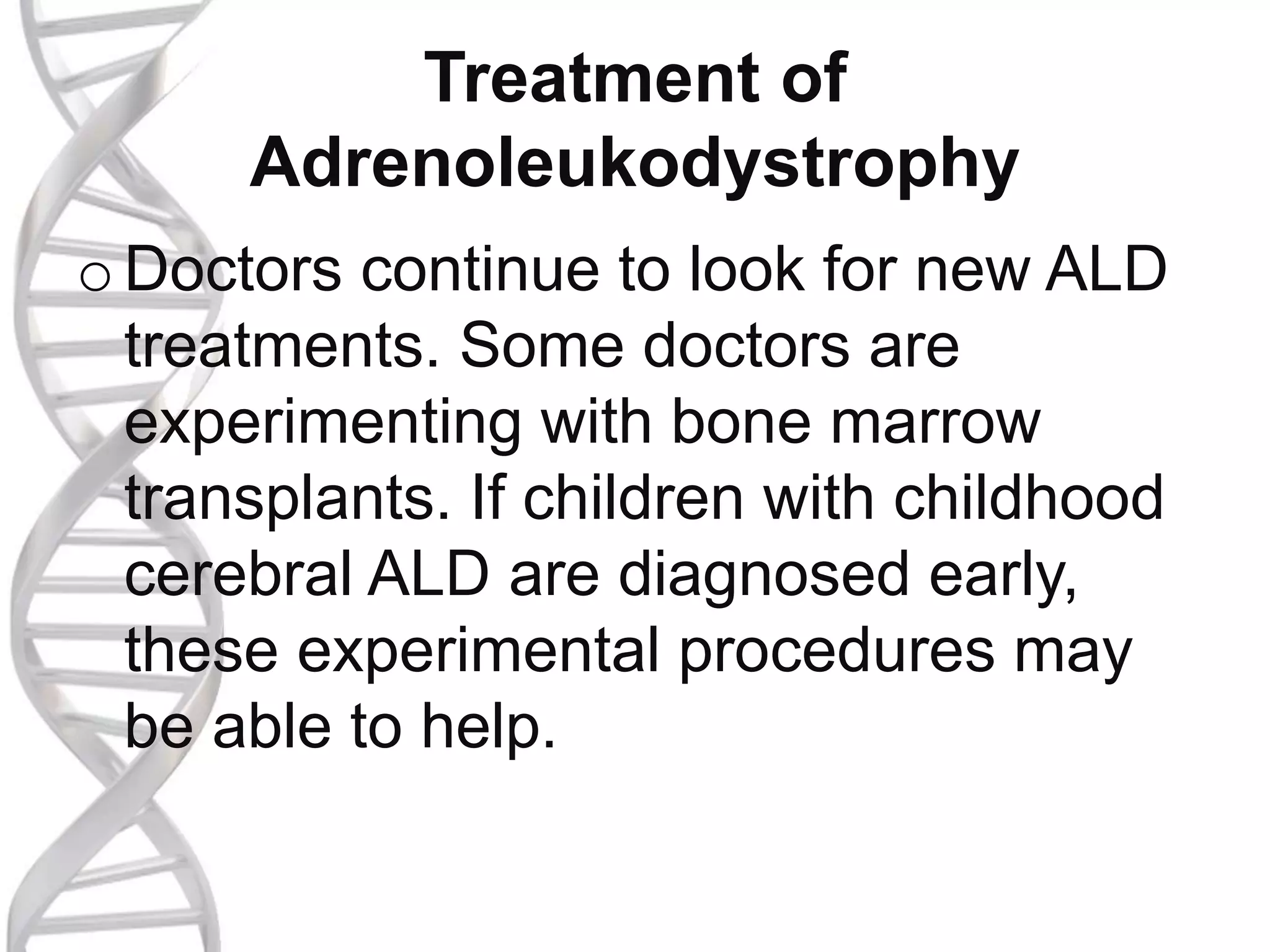 Treatment of
Adrenoleukodystrophy
oDoctors continue to look for new ALD
treatments. Some doctors are
experimenting with bone marrow
transplants. If children with childhood
cerebral ALD are diagnosed early,
these experimental procedures may
be able to help.
 